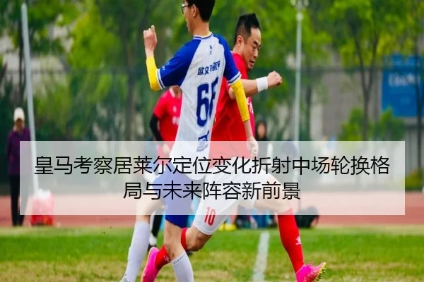 皇马考察居莱尔定位变化折射中场轮换格局与未来阵容新前景